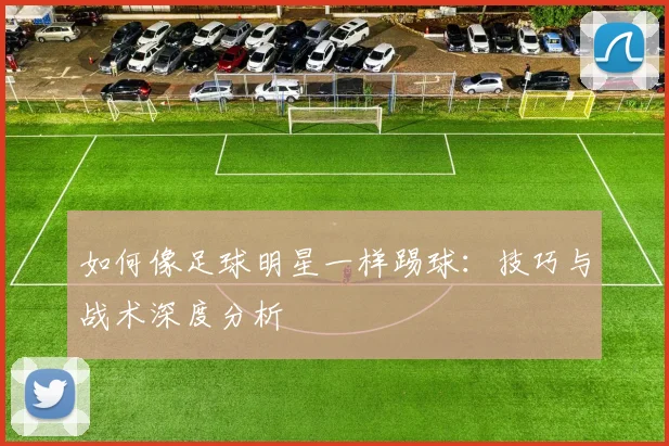 如何像足球明星一样踢球:技巧与战术深度分析