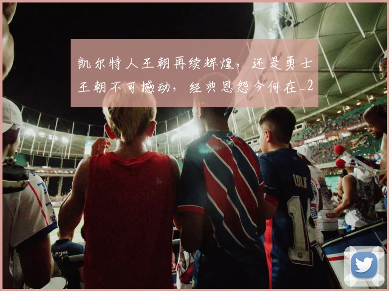 凯尔特人王朝再续辉煌，还是勇士王朝不可撼动，经典恩怨今何在_20260602212514