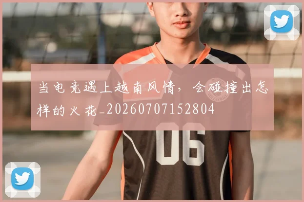 当电竞遇上越南风情,会碰撞出怎样的火花_20260707152804