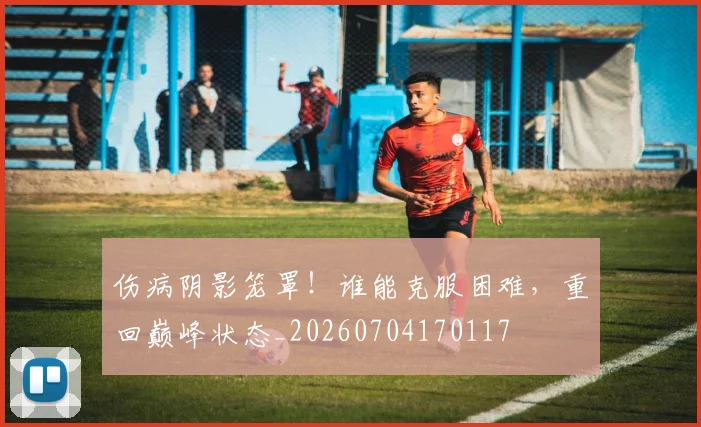 伤病阴影笼罩！谁能克服困难，重回巅峰状态_20260704170117