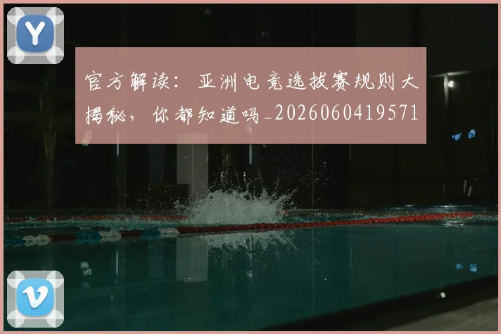 官方解读:亚洲电竞选拔赛规则大揭秘,你都知道吗_20260604195719_20260707144401