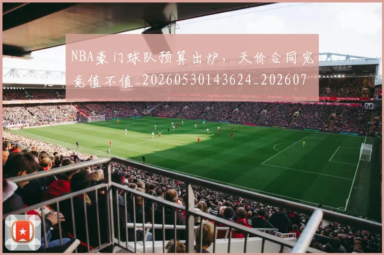 NBA豪门球队预算出炉，天价合同究竟值不值_20260530143624_20260702170002