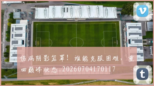 伤病阴影笼罩！谁能克服困难，重回巅峰状态_20260704170117