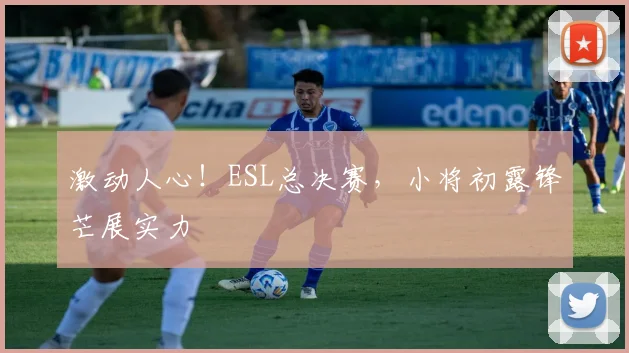 激动人心！ESL总决赛，小将初露锋芒展实力