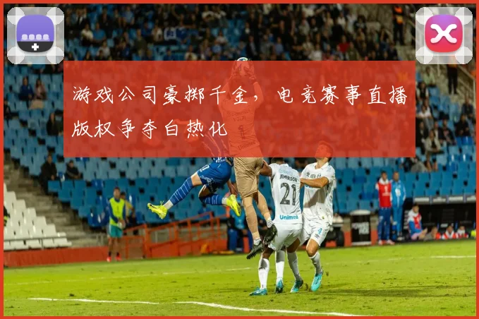 游戏公司豪掷千金,电竞赛事直播版权争夺白热化