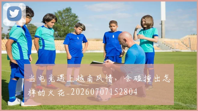当电竞遇上越南风情,会碰撞出怎样的火花_20260707152804