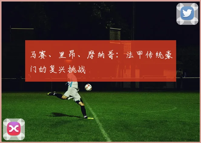马赛、里昂、摩纳哥：法甲传统豪门的复兴挑战