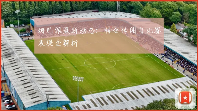 姆巴佩最新动态：转会传闻与比赛表现全解析