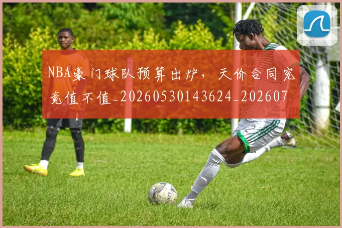 NBA豪门球队预算出炉,天价合同究竟值不值_20260530143624_20260702170002