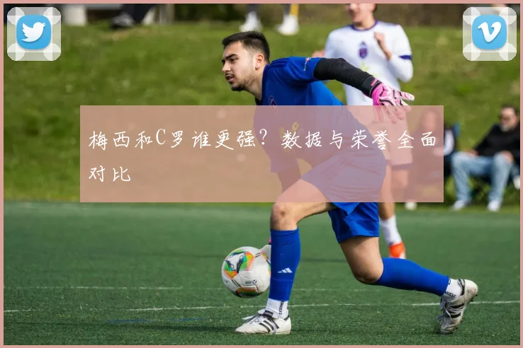 梅西和C罗谁更强？数据与荣誉全面对比