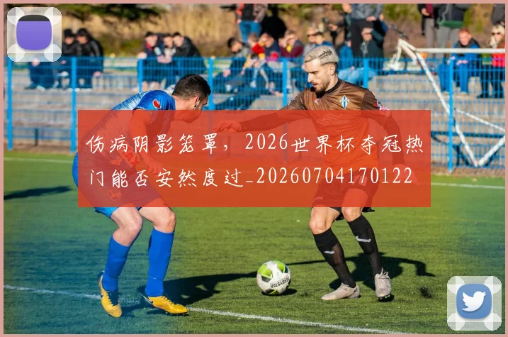 伤病阴影笼罩，2026世界杯夺冠热门能否安然度过_20260704170122