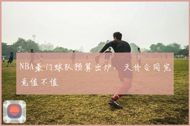 NBA豪门球队预算出炉，天价合同究竟值不值