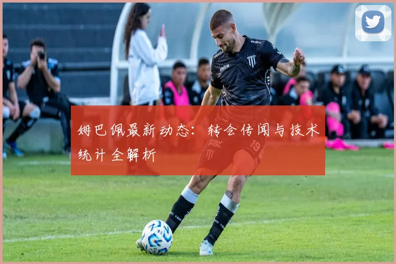 姆巴佩最新动态：转会传闻与技术统计全解析