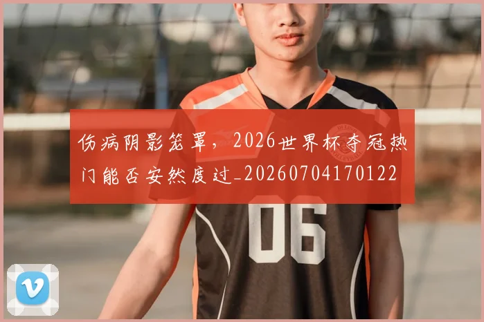 伤病阴影笼罩，2026世界杯夺冠热门能否安然度过_20260704170122